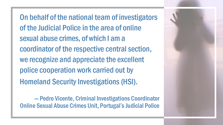 On behalf of the national team of investigators of the Judicial Police in the area of online sexual abuse crimes, of which I am a coordinator of the respective central section, we recognize and appreciate the excellent police cooperation work carried out by Homeland Security Investigations (HSI), said the criminal investigations coordinator for the Online Sexual Abuse Crimes Unit of Portugal’s Judicial Police, Pedro Vicente.